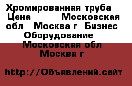  Хромированная труба  › Цена ­ 800 - Московская обл., Москва г. Бизнес » Оборудование   . Московская обл.,Москва г.